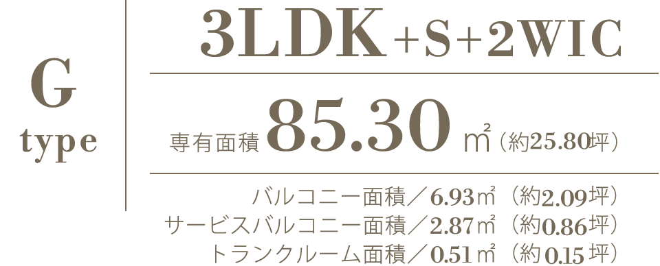 G type｜3LDK+S+2WIC｜専有面積85.30㎡（約25.80坪）｜バルコニー面積／6.93㎡（約2.09坪）サービスバルコニー面積／2.87㎡（約0.86坪）トランクルーム面積／0.51㎡（約0.15坪）